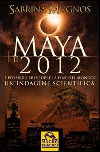 I Maya e il 2012. È possibile prevedere la fine del mondo. Un'indagine scientifica - Sabrina Mugnos